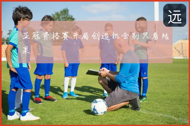 亚冠资格赛开局创造机会别只看结果